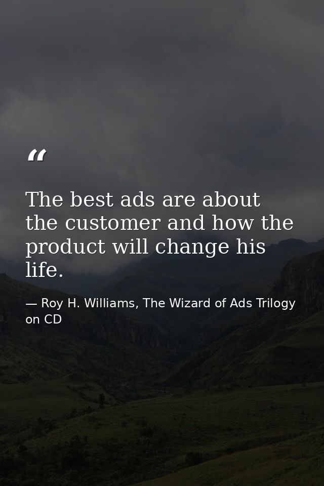 The best ads are about the customer and how the product will change his life. — Roy H. Williams, The Wizard of Ads Trilogy on CD
