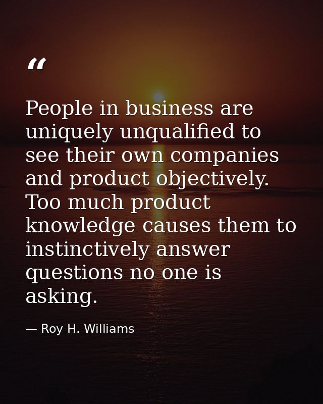 People in business are uniquely unqualified to see their own companies and product objectively. Too much product knowled — Roy H. Williams