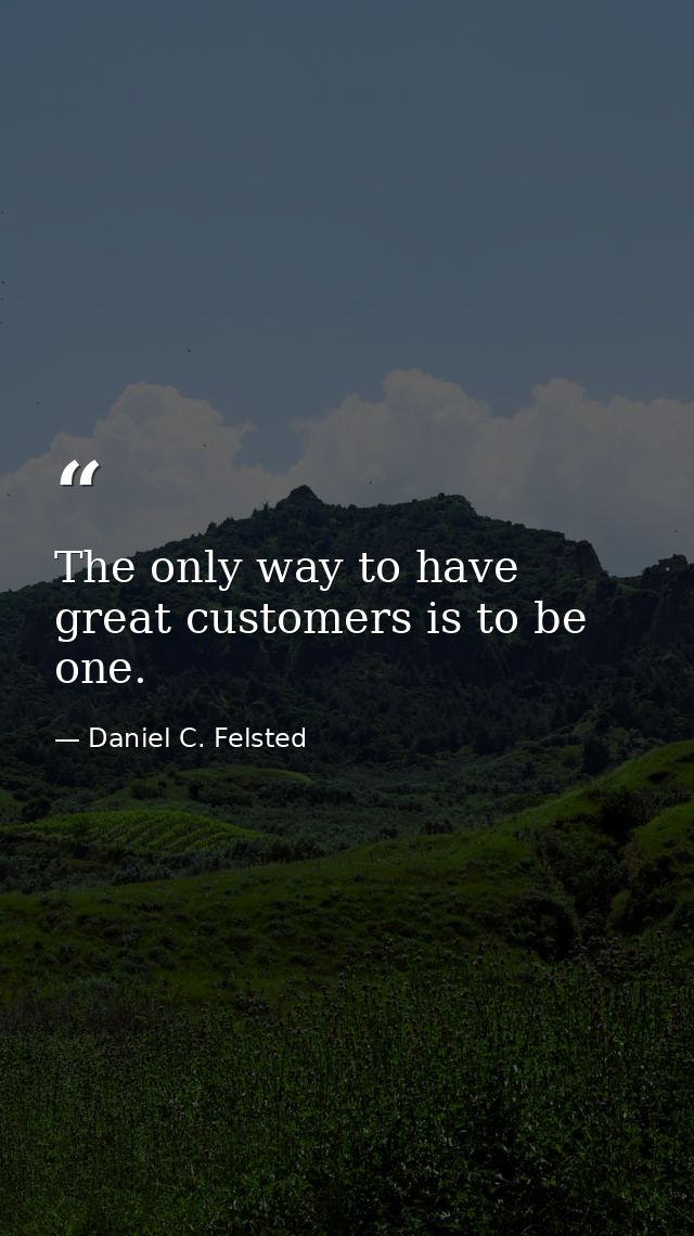The only way to have great customers is to be one. — Daniel C. Felsted