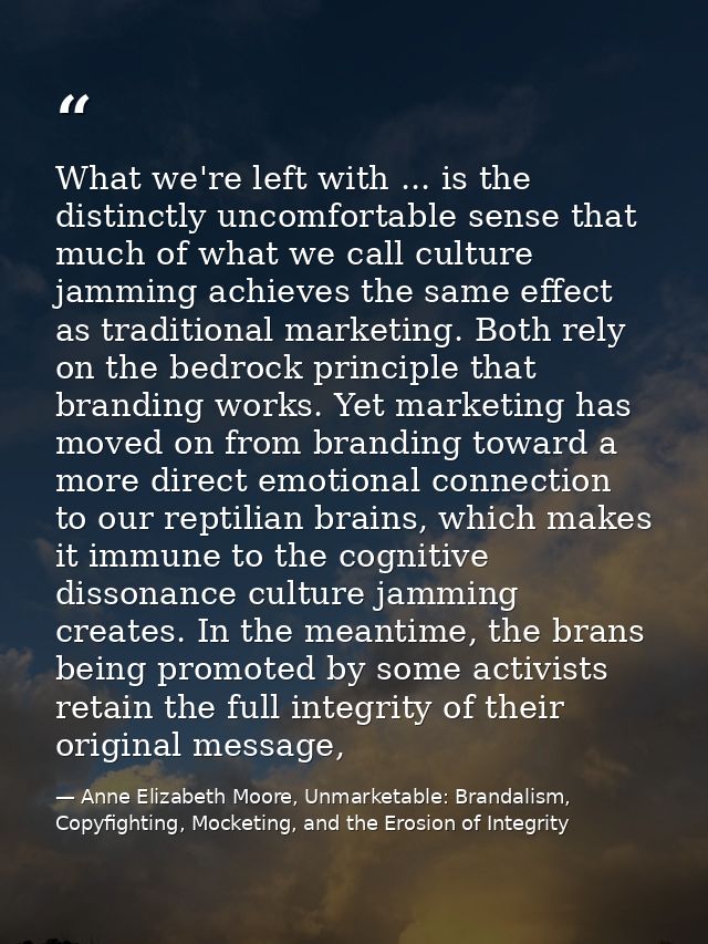What we're left with ... is the distinctly uncomfortable sense that much of what we call culture jamming achieves the sa — Anne Elizabeth Moore, Unmarketable: Brandalism, Copyfighting, Mocketing, and the Erosion of Integrity
