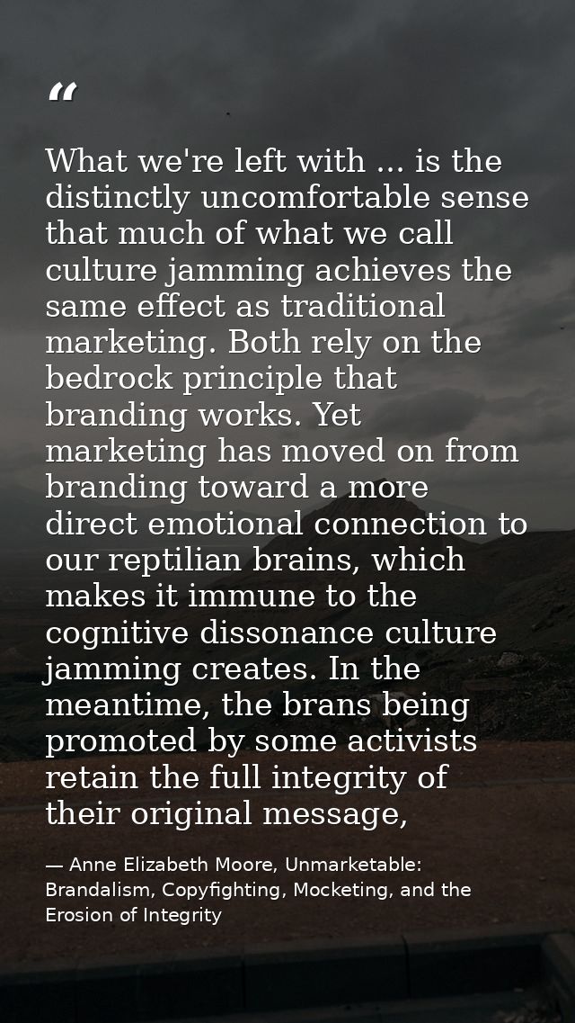 What we're left with ... is the distinctly uncomfortable sense that much of what we call culture jamming achieves the sa — Anne Elizabeth Moore, Unmarketable: Brandalism, Copyfighting, Mocketing, and the Erosion of Integrity