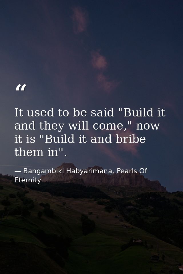 It used to be said "Build it and they will come," now it is "Build it and bribe them in". — Bangambiki Habyarimana, Pearls Of Eternity