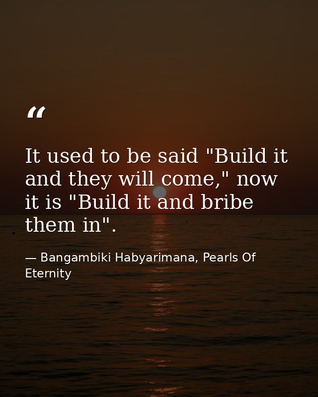 It used to be said "Build it and they will come," now it is "Build it and bribe them in". — Bangambiki Habyarimana, Pearls Of Eternity