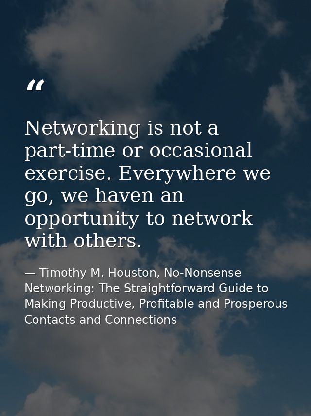 Networking is not a part-time or occasional exercise. Everywhere we go, we haven an opportunity to network with others. — Timothy M. Houston, No-Nonsense Networking: The Straightforward Guide to Making Productive, Profitable and Prosperous Contacts and Connections