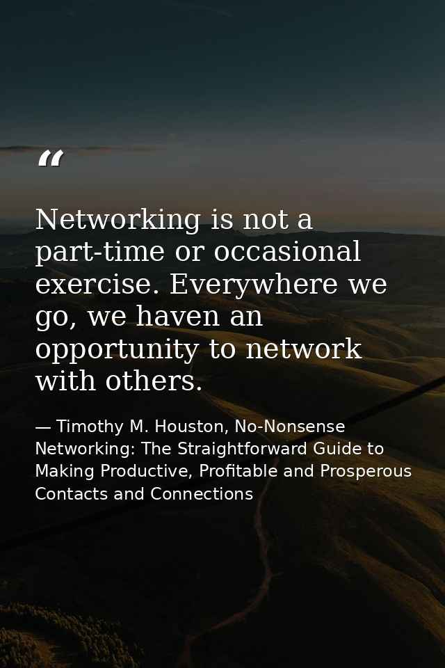 Networking is not a part-time or occasional exercise. Everywhere we go, we haven an opportunity to network with others. — Timothy M. Houston, No-Nonsense Networking: The Straightforward Guide to Making Productive, Profitable and Prosperous Contacts and Connections