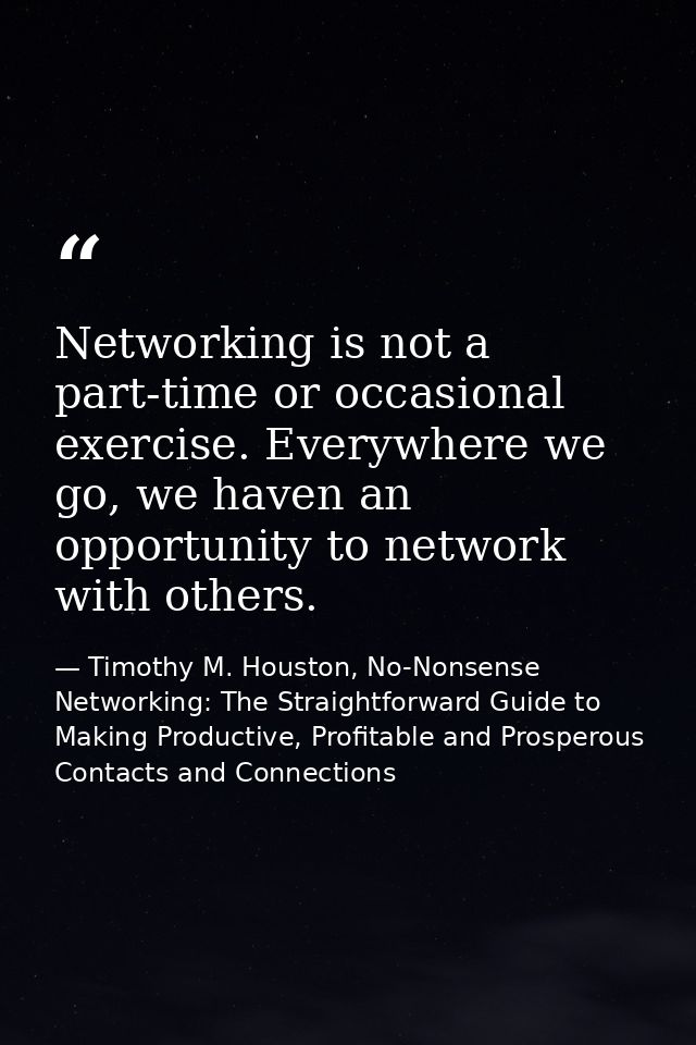 Networking is not a part-time or occasional exercise. Everywhere we go, we haven an opportunity to network with others. — Timothy M. Houston, No-Nonsense Networking: The Straightforward Guide to Making Productive, Profitable and Prosperous Contacts and Connections