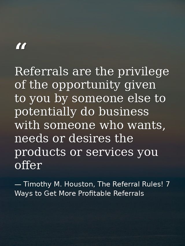 Referrals are the privilege of the opportunity given to you by someone else to potentially do business with someone who  — Timothy M. Houston, The Referral Rules! 7 Ways to Get More Profitable Referrals