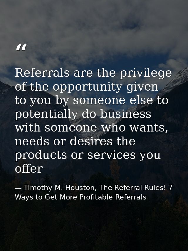 Referrals are the privilege of the opportunity given to you by someone else to potentially do business with someone who  — Timothy M. Houston, The Referral Rules! 7 Ways to Get More Profitable Referrals