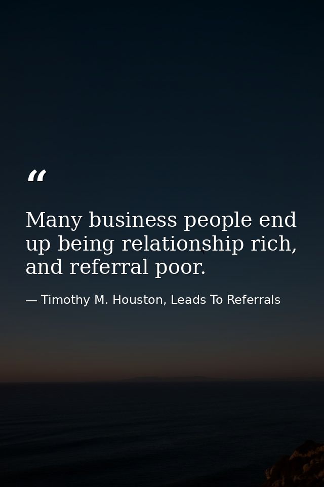 Many business people end up being relationship rich, and referral poor. — Timothy M. Houston, Leads To Referrals