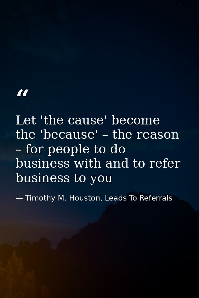 Let 'the cause' become the 'because' – the reason – for people to do business with and to refer business to you — Timothy M. Houston, Leads To Referrals
