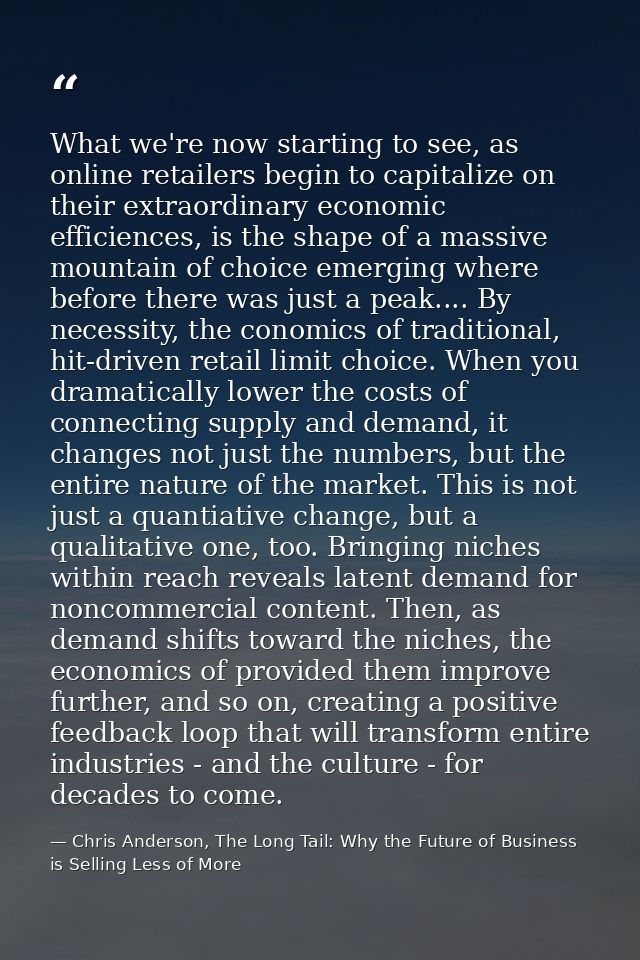 What we're now starting to see, as online retailers begin to capitalize on their extraordinary economic efficiences, is  — Chris Anderson, The Long Tail: Why the Future of Business is Selling Less of More