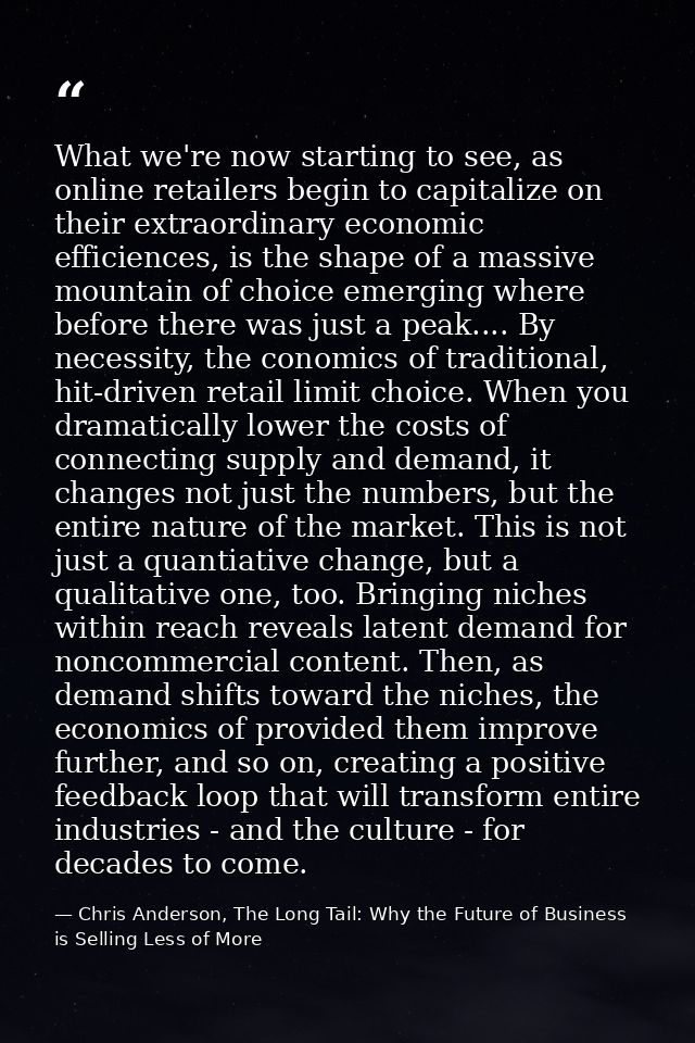 What we're now starting to see, as online retailers begin to capitalize on their extraordinary economic efficiences, is  — Chris Anderson, The Long Tail: Why the Future of Business is Selling Less of More