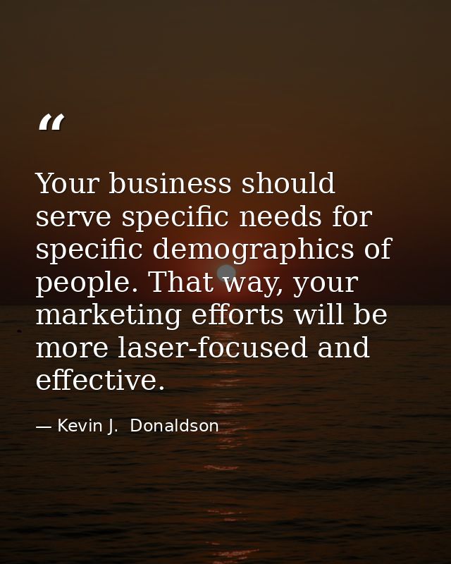 Your business should serve specific needs for specific demographics of people. That way, your marketing efforts will be  — Kevin J.  Donaldson