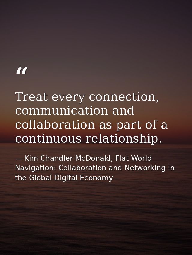 Treat every connection, communication and collaboration as part of a continuous relationship. — Kim Chandler McDonald, Flat World Navigation: Collaboration and Networking in the Global Digital Economy