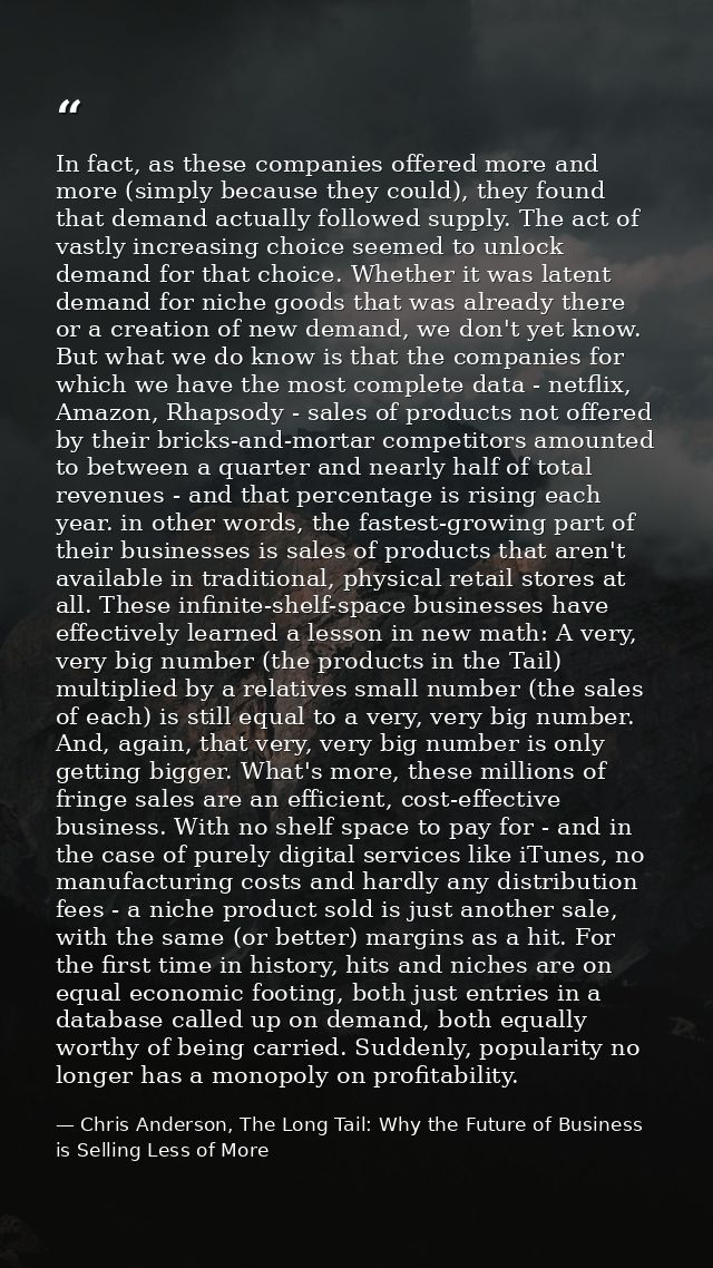 In fact, as these companies offered more and more (simply because they could), they found that demand actually followed  — Chris Anderson, The Long Tail: Why the Future of Business is Selling Less of More