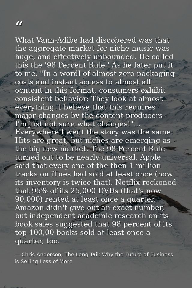 What Vann-Adibe had discobered was that the aggregate market for niche music was huge, and effectively unbounded. He cal — Chris Anderson, The Long Tail: Why the Future of Business is Selling Less of More