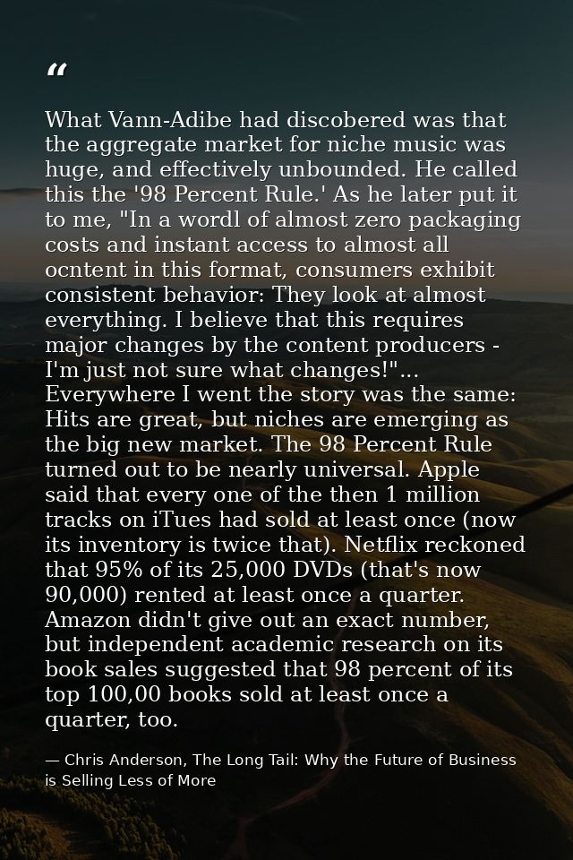 What Vann-Adibe had discobered was that the aggregate market for niche music was huge, and effectively unbounded. He cal — Chris Anderson, The Long Tail: Why the Future of Business is Selling Less of More