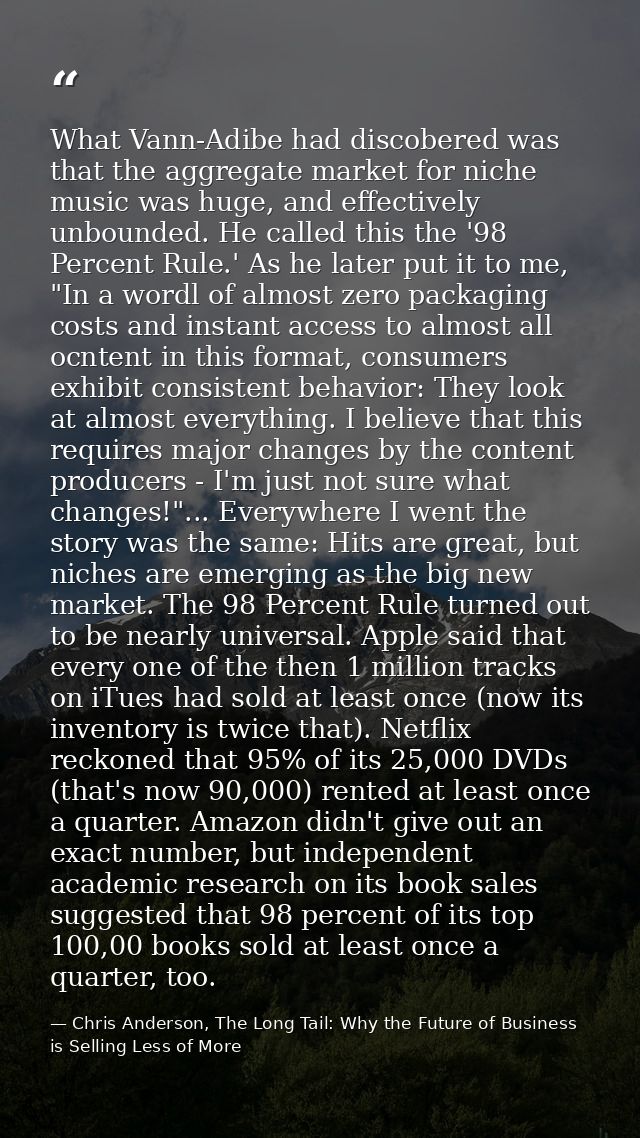 What Vann-Adibe had discobered was that the aggregate market for niche music was huge, and effectively unbounded. He cal — Chris Anderson, The Long Tail: Why the Future of Business is Selling Less of More