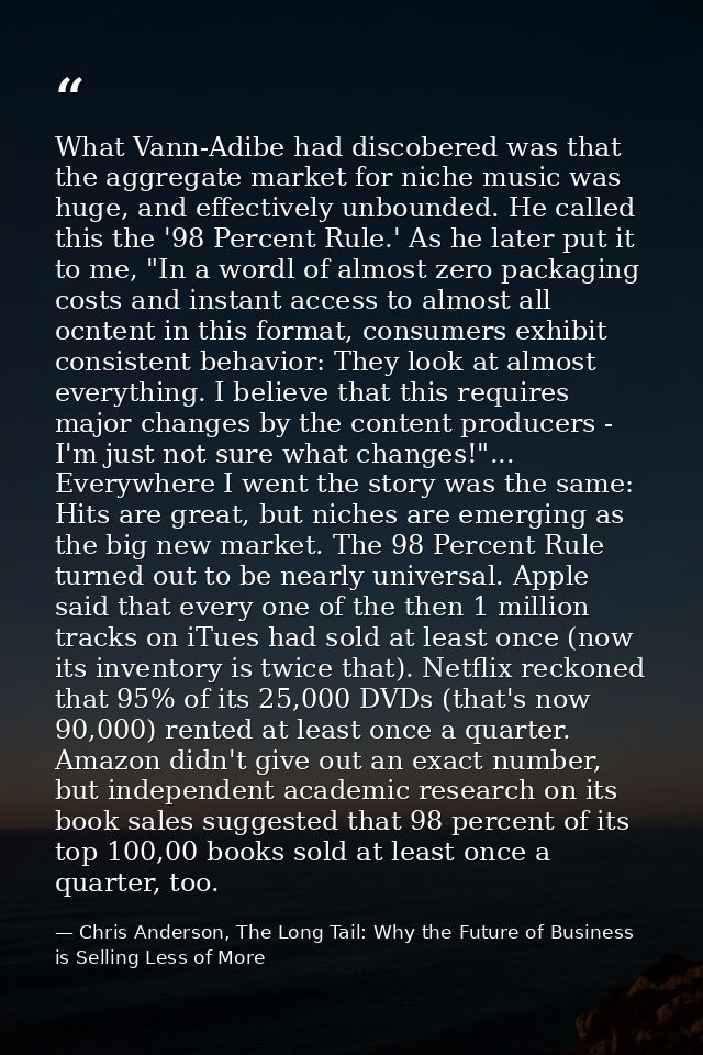 What Vann-Adibe had discobered was that the aggregate market for niche music was huge, and effectively unbounded. He cal — Chris Anderson, The Long Tail: Why the Future of Business is Selling Less of More