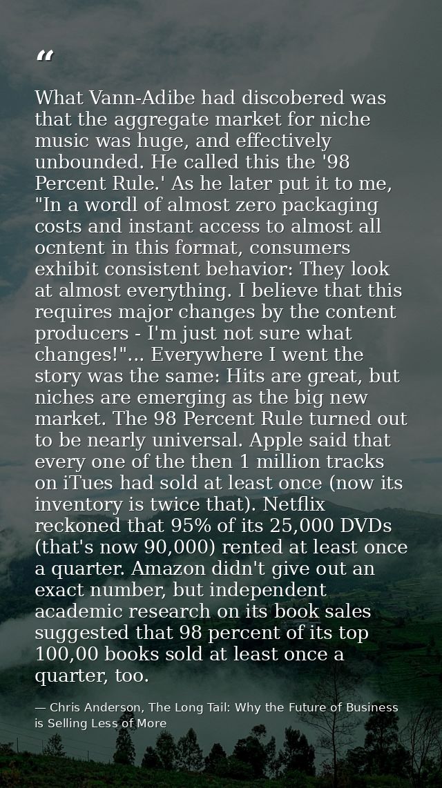 What Vann-Adibe had discobered was that the aggregate market for niche music was huge, and effectively unbounded. He cal — Chris Anderson, The Long Tail: Why the Future of Business is Selling Less of More