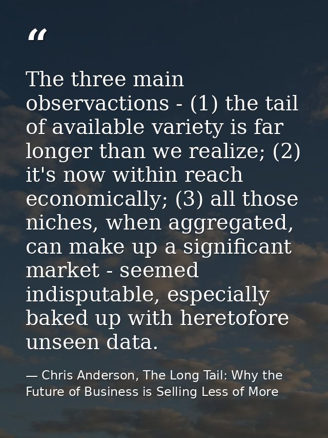The three main observactions - (1) the tail of available variety is far longer than we realize; (2) it's now within reac — Chris Anderson, The Long Tail: Why the Future of Business is Selling Less of More