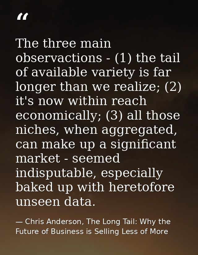 The three main observactions - (1) the tail of available variety is far longer than we realize; (2) it's now within reac — Chris Anderson, The Long Tail: Why the Future of Business is Selling Less of More