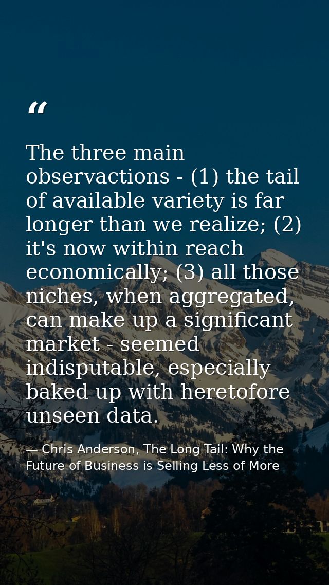 The three main observactions - (1) the tail of available variety is far longer than we realize; (2) it's now within reac — Chris Anderson, The Long Tail: Why the Future of Business is Selling Less of More
