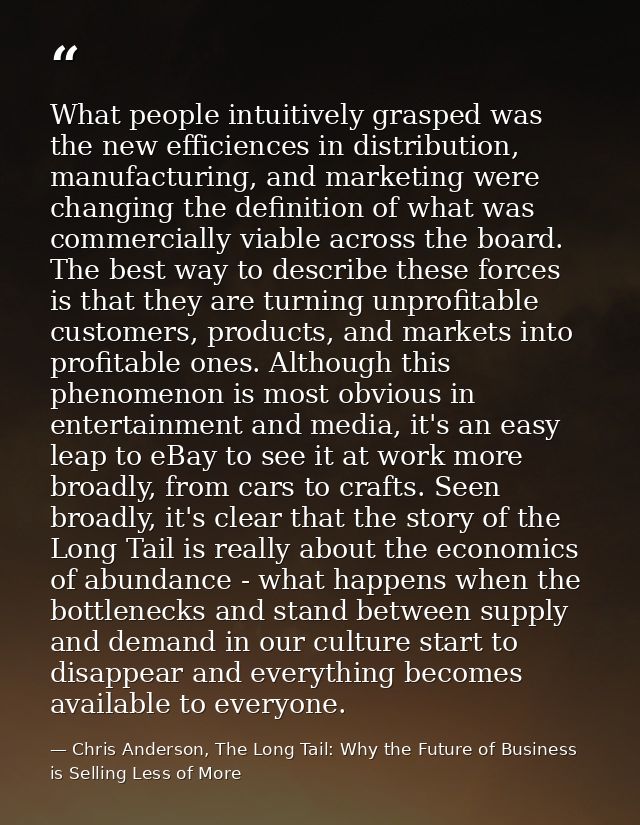 What people intuitively grasped was the new efficiences in distribution, manufacturing, and marketing were changing the  — Chris Anderson, The Long Tail: Why the Future of Business is Selling Less of More