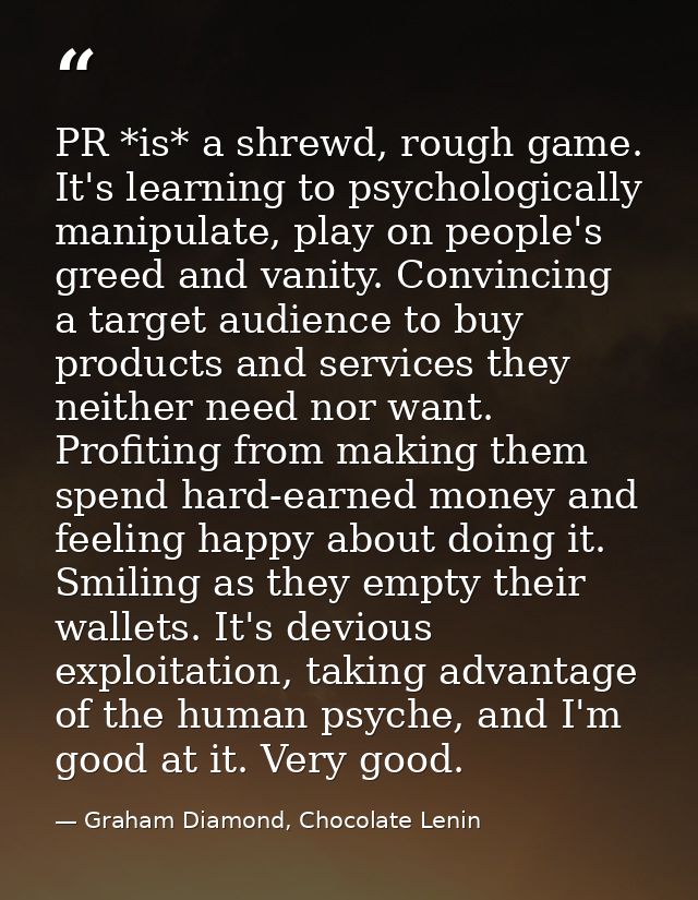 PR *is* a shrewd, rough game. It's learning to psychologically manipulate, play on people's greed and vanity. Convincing — Graham Diamond, Chocolate Lenin