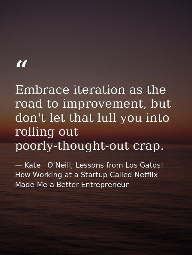 Embrace iteration as the road to improvement, but don't let that lull you into rolling out poorly-thought-out crap. — Kate   O'Neill, Lessons from Los Gatos: How Working at a Startup Called Netflix Made Me a Better Entrepreneur