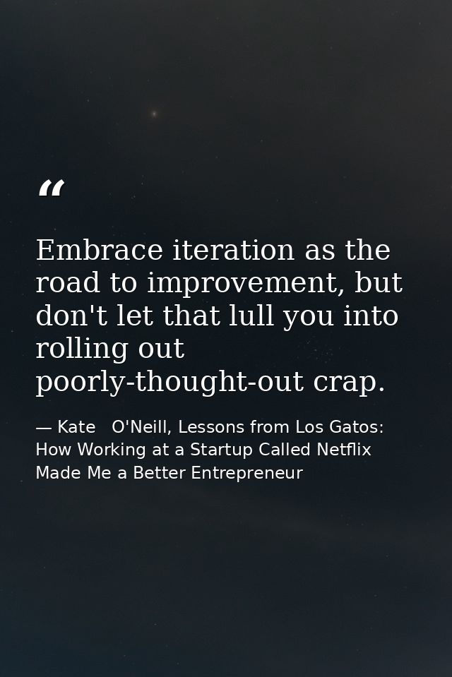 Embrace iteration as the road to improvement, but don't let that lull you into rolling out poorly-thought-out crap. — Kate   O'Neill, Lessons from Los Gatos: How Working at a Startup Called Netflix Made Me a Better Entrepreneur