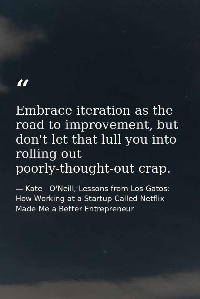 Embrace iteration as the road to improvement, but don't let that lull you into rolling out poorly-thought-out crap. — Kate   O'Neill, Lessons from Los Gatos: How Working at a Startup Called Netflix Made Me a Better Entrepreneur