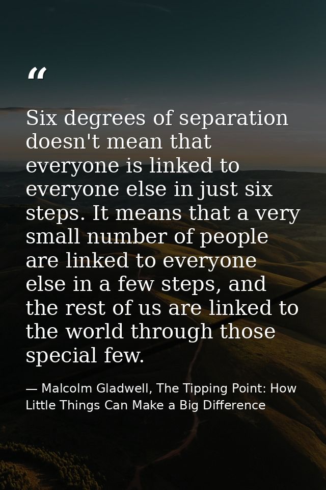 Six degrees of separation doesn't mean that everyone is linked to everyone else in just six steps. It means that a very  — Malcolm Gladwell, The Tipping Point: How Little Things Can Make a Big Difference