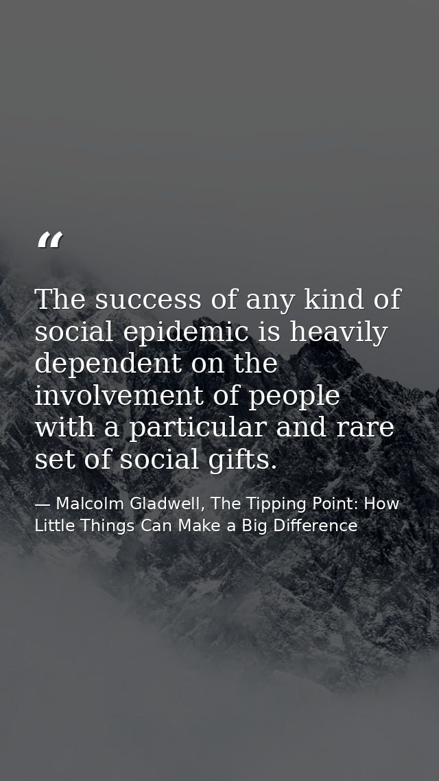 The success of any kind of social epidemic is heavily dependent on the involvement of people with a particular and rare  — Malcolm Gladwell, The Tipping Point: How Little Things Can Make a Big Difference