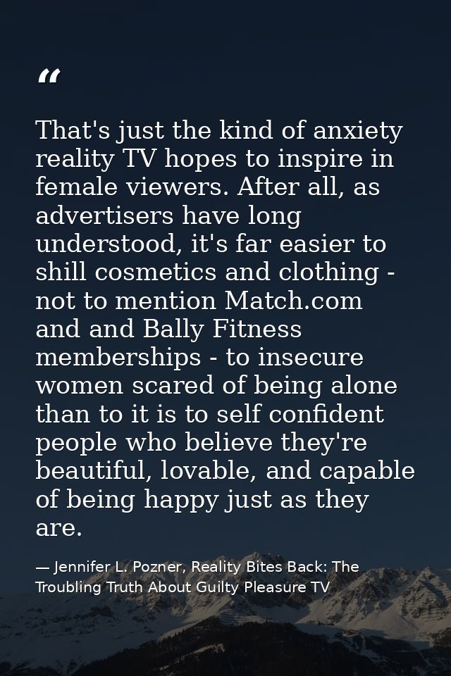 That's just the kind of anxiety reality TV hopes to inspire in female viewers. After all, as advertisers have long under — Jennifer L. Pozner, Reality Bites Back: The Troubling Truth About Guilty Pleasure TV