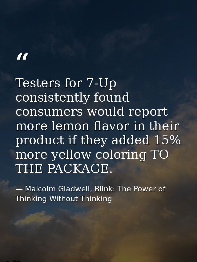 Testers for 7-Up consistently found consumers would report more lemon flavor in their product if they added 15% more yel — Malcolm Gladwell, Blink: The Power of Thinking Without Thinking