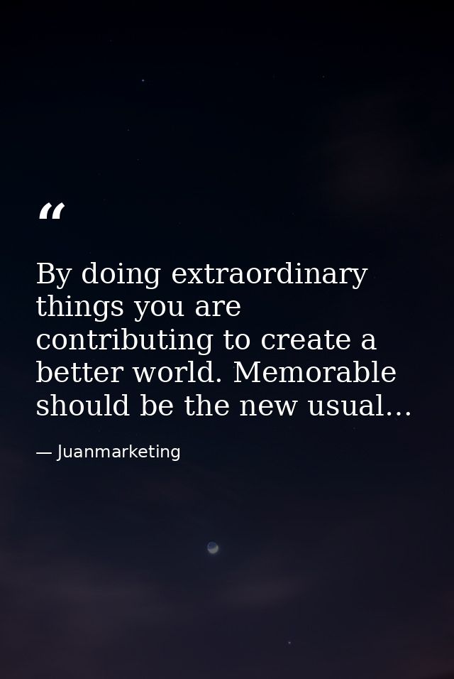 By doing extraordinary things you are contributing to create a better world. Memorable should be the new usual… — Juanmarketing
