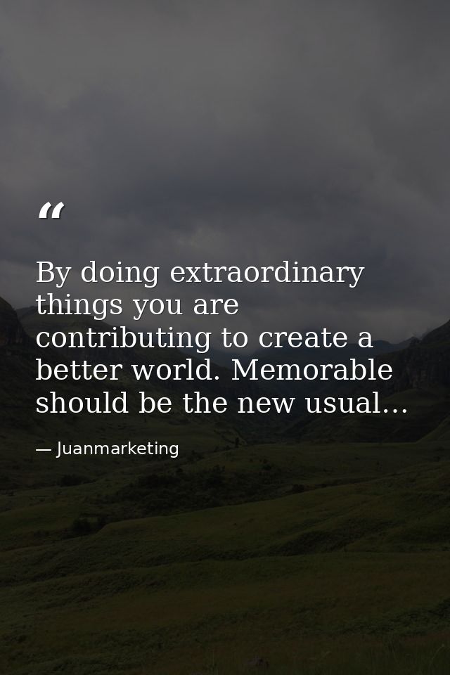 By doing extraordinary things you are contributing to create a better world. Memorable should be the new usual… — Juanmarketing