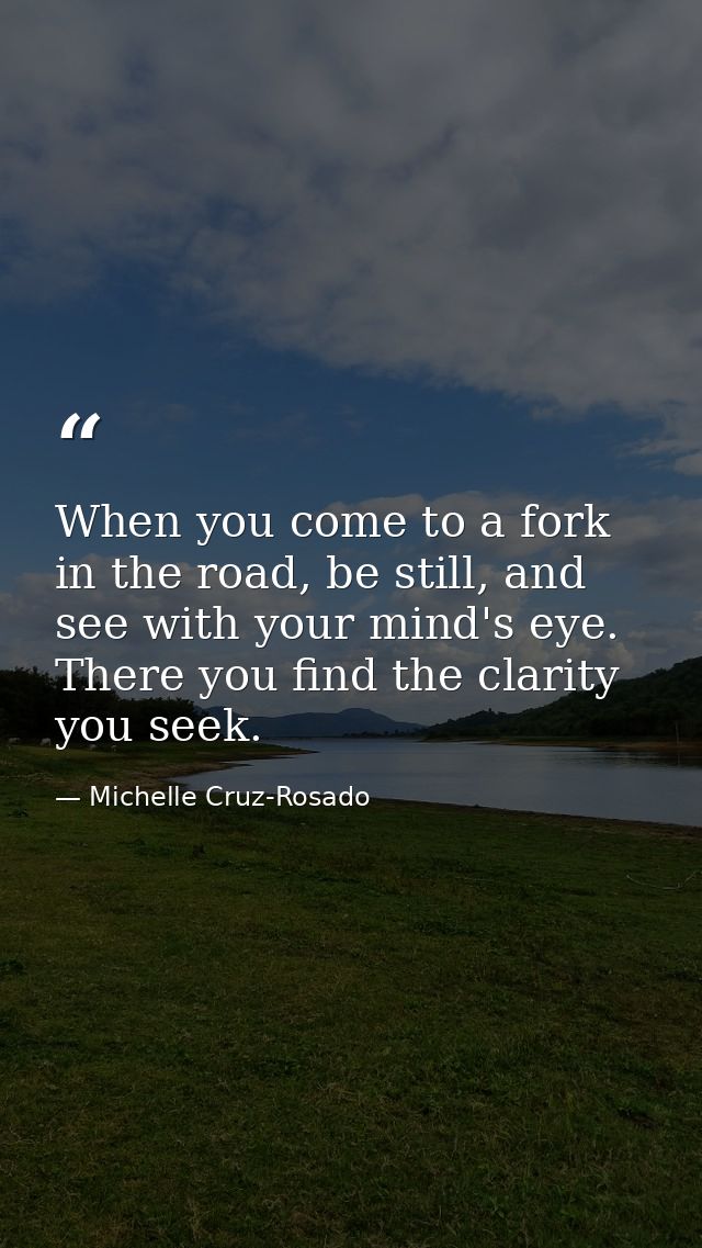 When you come to a fork in the road, be still, and see with your mind's eye. There you find the clarity you seek. — Michelle Cruz-Rosado
