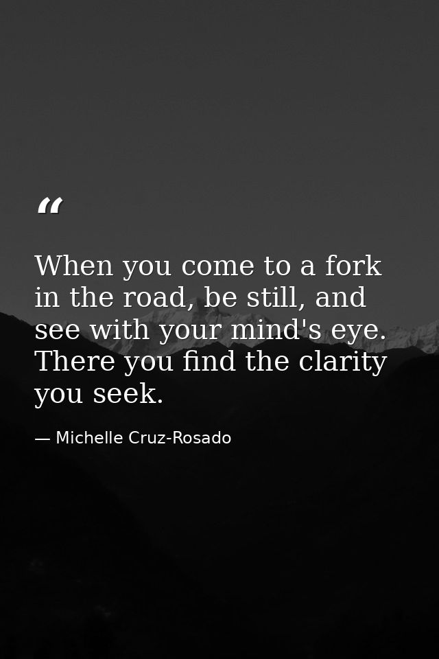 When you come to a fork in the road, be still, and see with your mind's eye. There you find the clarity you seek. — Michelle Cruz-Rosado