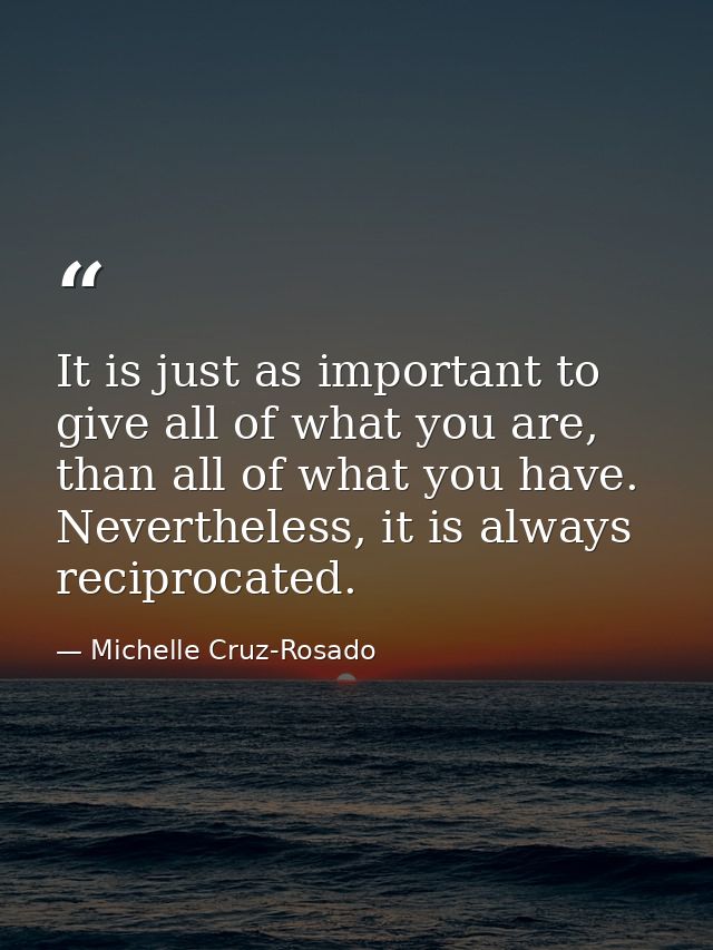 It is just as important to give all of what you are, than all of what you have. Nevertheless, it is always reciprocated. — Michelle Cruz-Rosado