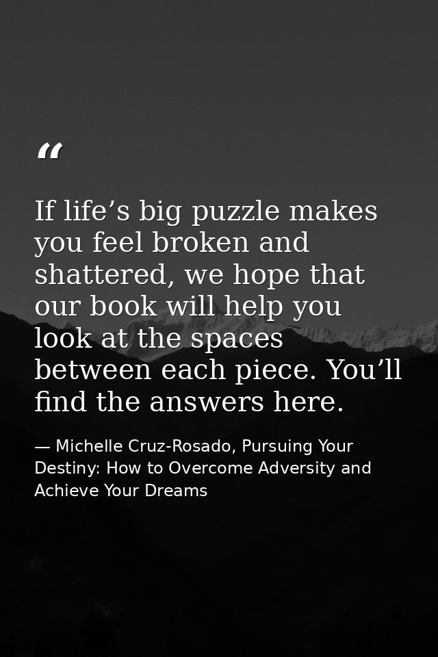 If life’s big puzzle makes you feel broken and shattered, we hope that our book will help you look at the spaces between — Michelle Cruz-Rosado, Pursuing Your Destiny: How to Overcome Adversity and Achieve Your Dreams