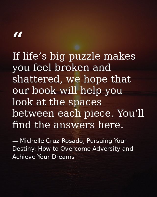 If life’s big puzzle makes you feel broken and shattered, we hope that our book will help you look at the spaces between — Michelle Cruz-Rosado, Pursuing Your Destiny: How to Overcome Adversity and Achieve Your Dreams