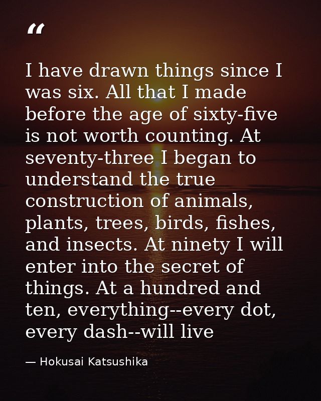 I have drawn things since I was six. All that I made before the age of sixty-five is not worth counting. At seventy-thre — Hokusai Katsushika