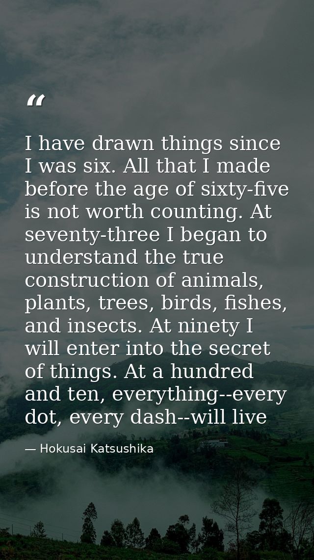 I have drawn things since I was six. All that I made before the age of sixty-five is not worth counting. At seventy-thre — Hokusai Katsushika