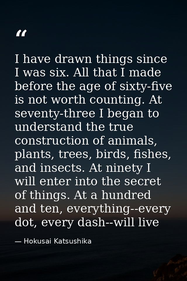 I have drawn things since I was six. All that I made before the age of sixty-five is not worth counting. At seventy-thre — Hokusai Katsushika