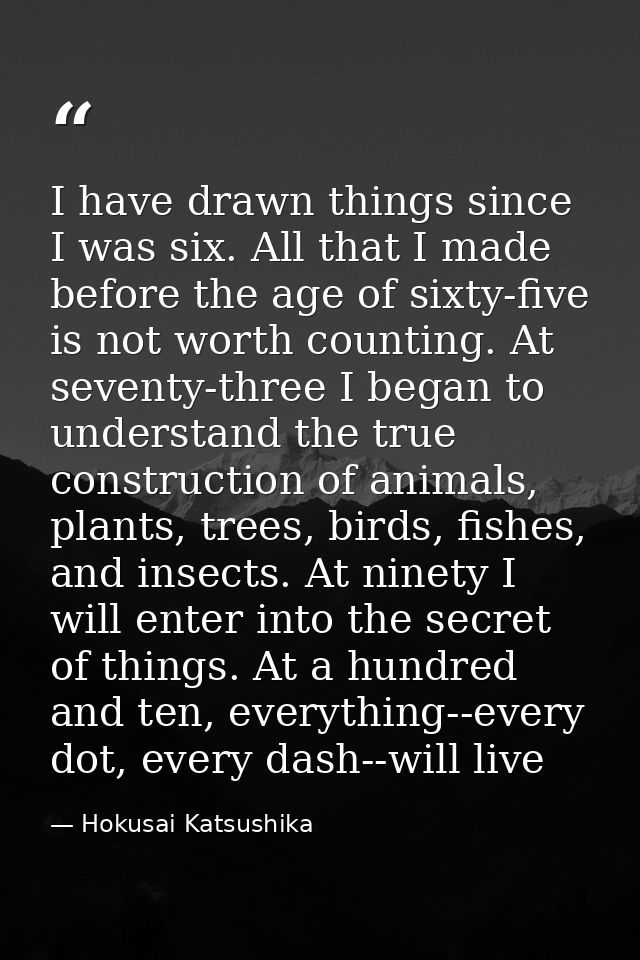 I have drawn things since I was six. All that I made before the age of sixty-five is not worth counting. At seventy-thre — Hokusai Katsushika