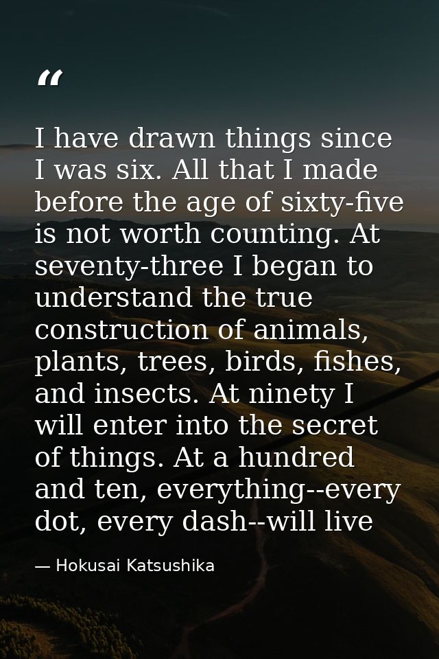 I have drawn things since I was six. All that I made before the age of sixty-five is not worth counting. At seventy-thre — Hokusai Katsushika
