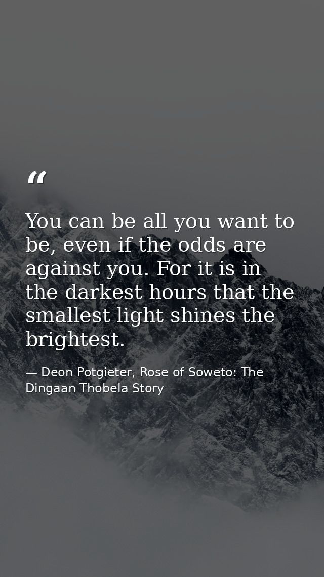 You can be all you want to be, even if the odds are against you. For it is in the darkest hours that the smallest light  — Deon Potgieter, Rose of Soweto: The Dingaan Thobela Story
