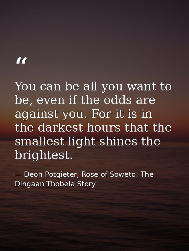 You can be all you want to be, even if the odds are against you. For it is in the darkest hours that the smallest light  — Deon Potgieter, Rose of Soweto: The Dingaan Thobela Story